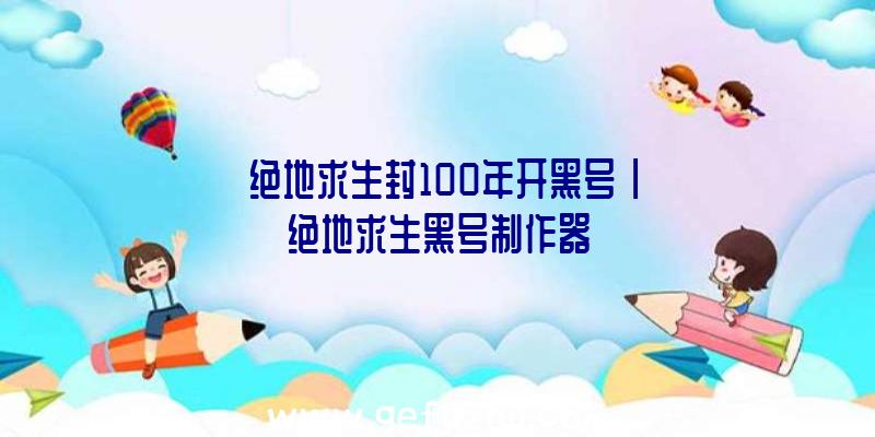 「绝地求生封100年开黑号」|绝地求生黑号制作器